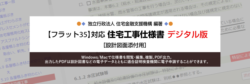 独立行政法人住宅金融支援機構 編著
【フラット35】対応 住宅工事仕様書 デジタル版［設計図面添付用］ 
Windows/Macで仕様書を閲覧・編集、複製、PDF出力。
出力したPDFは設計図書などの電子データとともに適合証明検査機関に電子申請することができます。